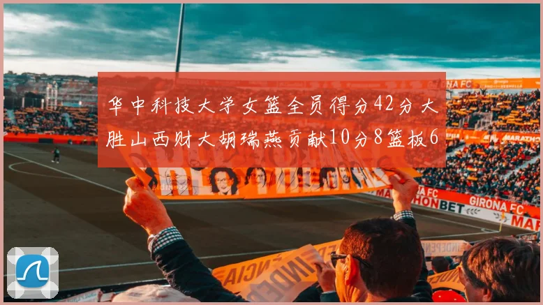 华中科技大学女篮全员得分42分大胜山西财大胡瑞燕贡献10分8篮板6助攻表现出色