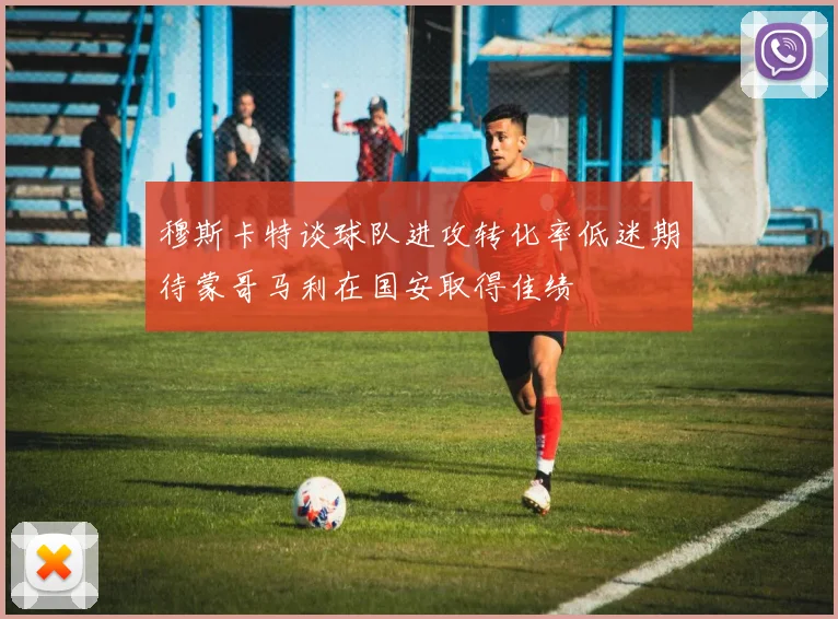 穆斯卡特谈球队进攻转化率低迷期待蒙哥马利在国安取得佳绩