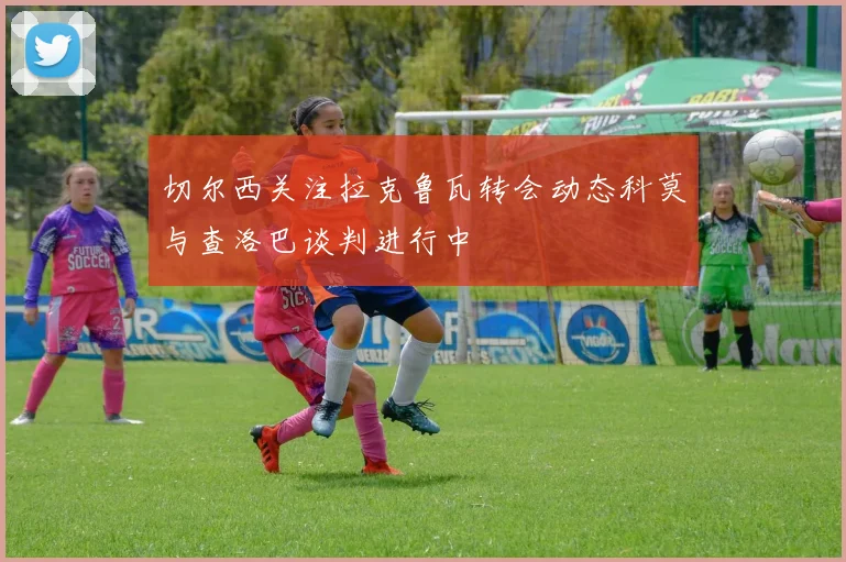 切尔西关注拉克鲁瓦转会动态科莫与查洛巴谈判进行中