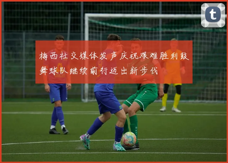 梅西社交媒体发声庆祝艰难胜利鼓舞球队继续前行迈出新步伐