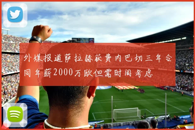 外媒报道萨拉赫获费内巴切三年合同年薪2000万欧但需时间考虑