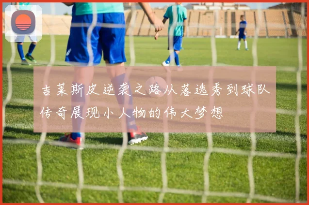 吉莱斯皮逆袭之路从落选秀到球队传奇展现小人物的伟大梦想