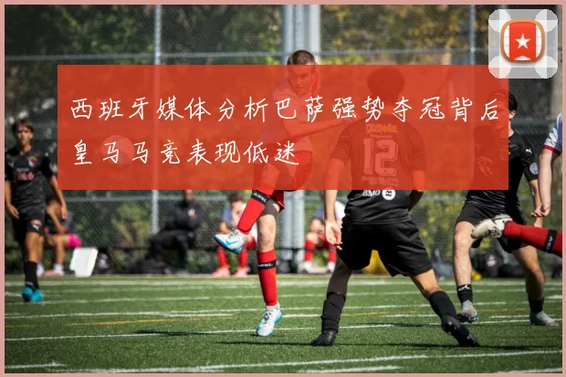 西班牙媒体分析巴萨强势夺冠背后皇马马竞表现低迷
