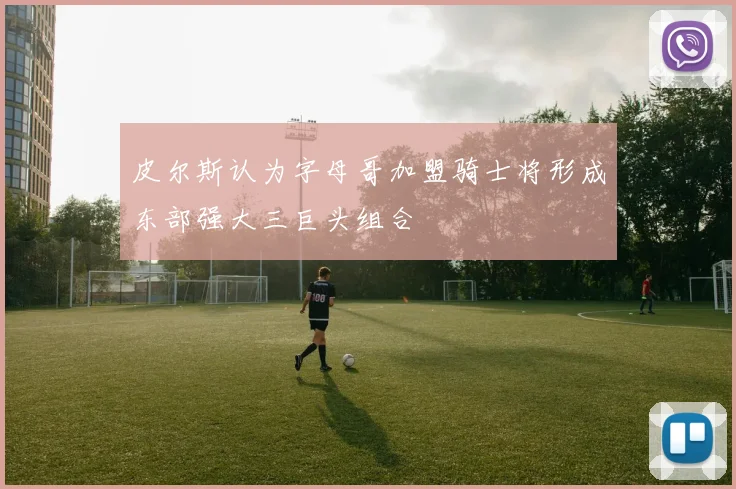 皮尔斯认为字母哥加盟骑士将形成东部强大三巨头组合
