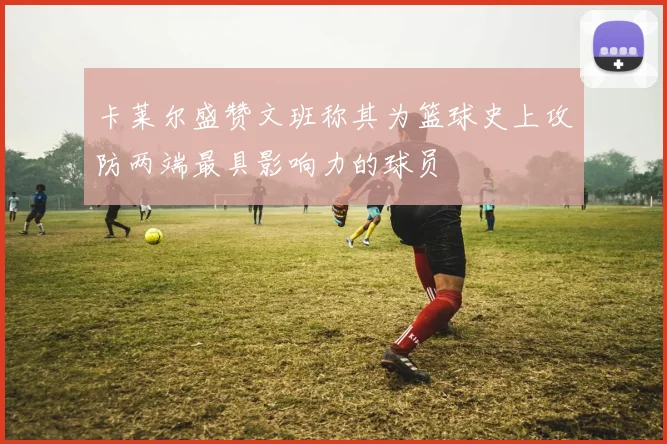 卡莱尔盛赞文班称其为篮球史上攻防两端最具影响力的球员
