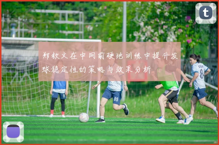 郑钦文在中网前硬地训练中提升发球稳定性的策略与效果分析