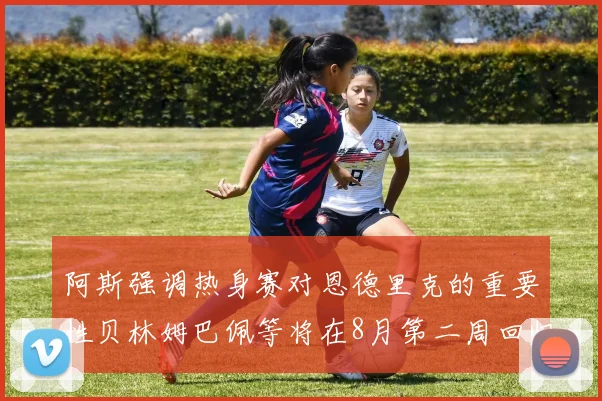 阿斯强调热身赛对恩德里克的重要性贝林姆巴佩等将在8月第二周回归