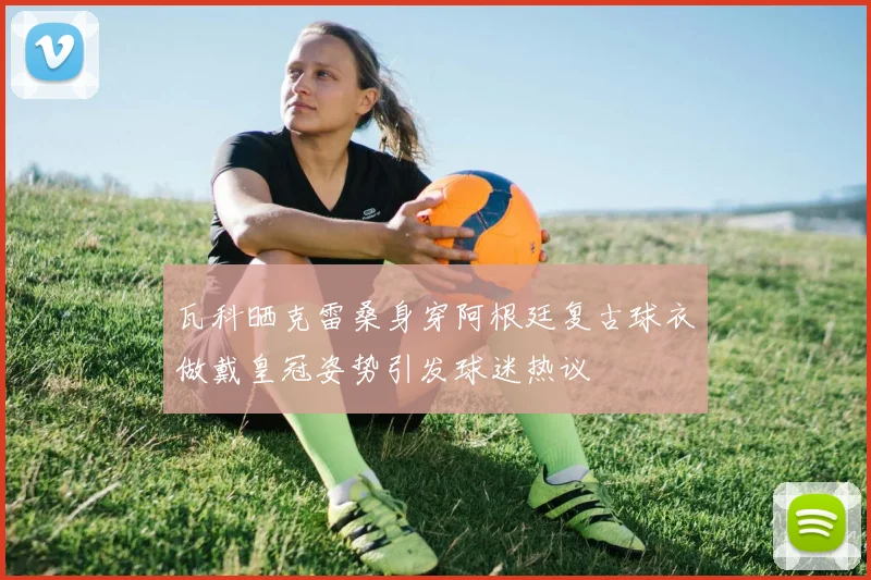 瓦科晒克雷桑身穿阿根廷复古球衣做戴皇冠姿势引发球迷热议