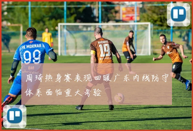 周琦热身赛表现回暖广东内线防守体系面临重大考验