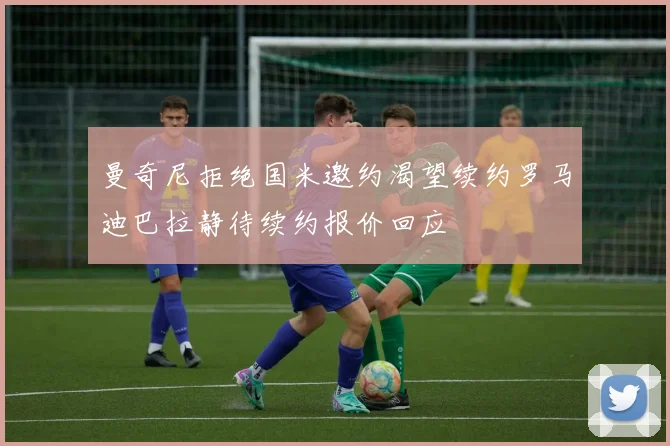 曼奇尼拒绝国米邀约渴望续约罗马迪巴拉静待续约报价回应