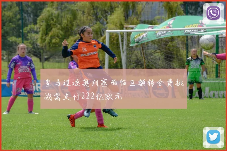 皇马追逐奥利塞面临巨额转会费挑战需支付222亿欧元