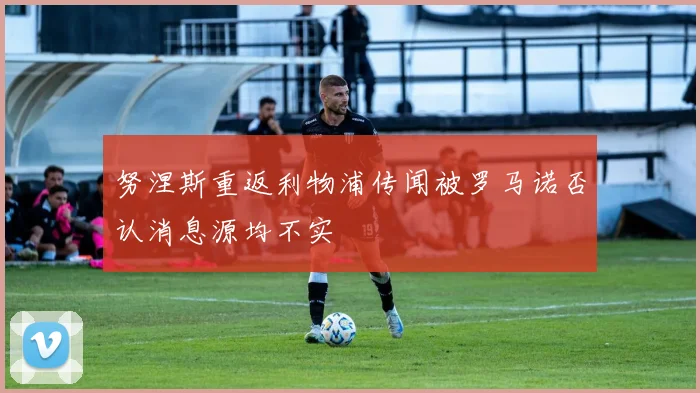 努涅斯重返利物浦传闻被罗马诺否认消息源均不实