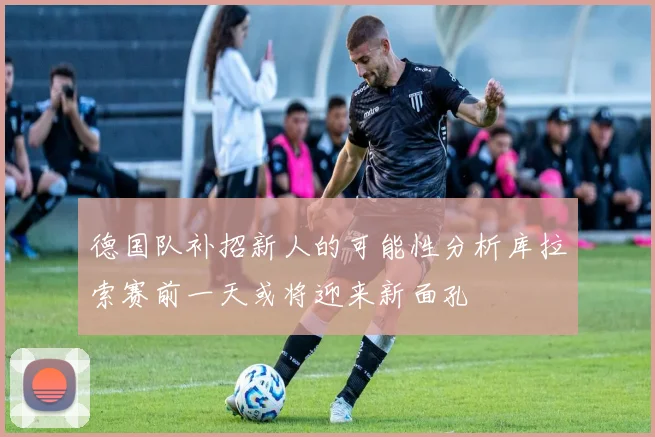 德国队补招新人的可能性分析库拉索赛前一天或将迎来新面孔