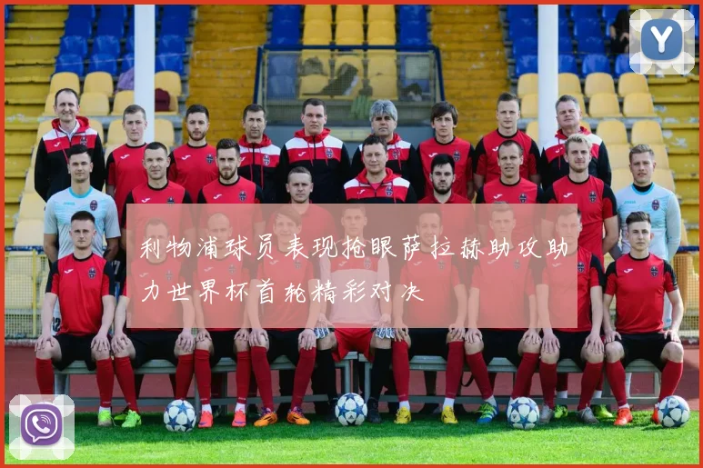 利物浦球员表现抢眼萨拉赫助攻助力世界杯首轮精彩对决
