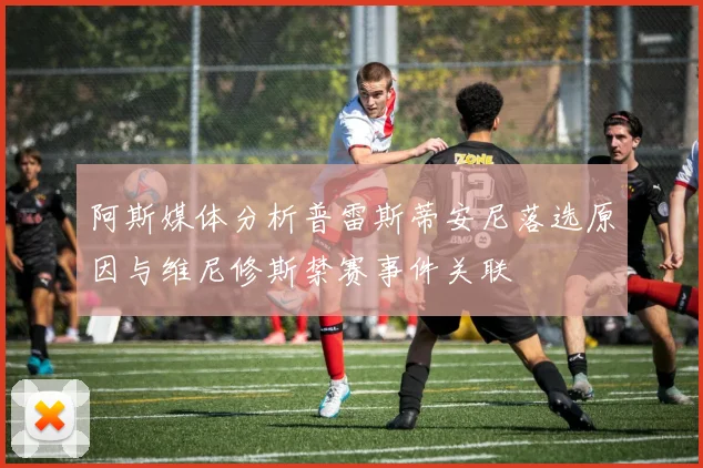 阿斯媒体分析普雷斯蒂安尼落选原因与维尼修斯禁赛事件关联
