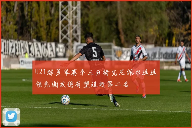 U21球员单赛季三分榜克尼佩尔遥遥领先谢泼德有望追赶第二名