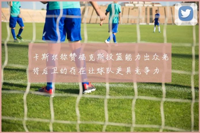 卡斯尔称赞福克斯投篮能力出众老将后卫的存在让球队更具竞争力