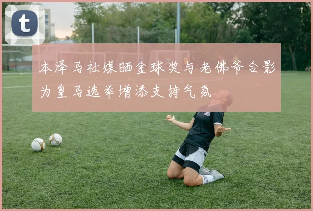 本泽马社媒晒金球奖与老佛爷合影为皇马选举增添支持气氛