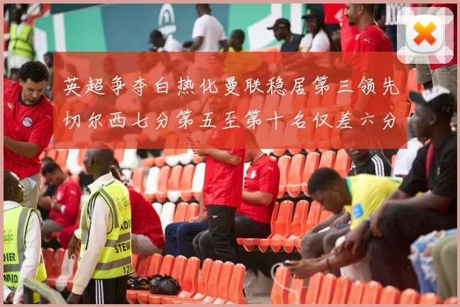 英超争夺白热化曼联稳居第三领先切尔西七分第五至第十名仅差六分