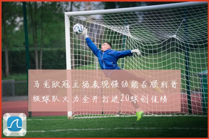 马竞欧冠主场表现强劲能否顺利晋级球队火力全开打进20球创佳绩