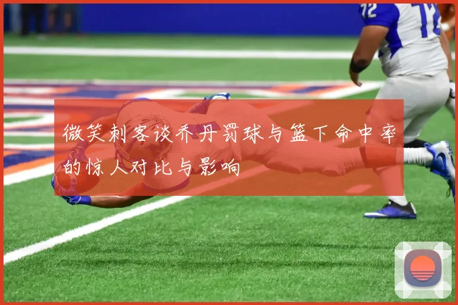 微笑刺客谈乔丹罚球与篮下命中率的惊人对比与影响