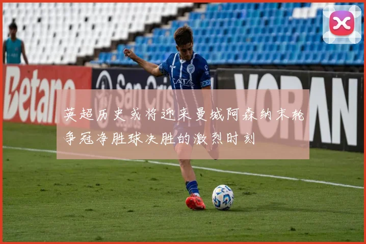 英超历史或将迎来曼城阿森纳末轮争冠净胜球决胜的激烈时刻